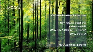 MOOCs
Can’t see the woods for the trees
NON relevant questions:
¿business model?
¿Why only 2-7% finish the course?
¿Why are free?
…
MOOCs are not a panacea
 