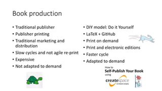 Book production
• Traditional publisher
• Publisher printing
• Traditional marketing and
distribution
• Slow cycles and not agile re-print
• Expensive
• Not adapted to demand
• DIY model: Do it Yourself
• LaTeX + GitHub
• Print on demand
• Print and electronic editions
• Faster cycle
• Adapted to demand
 