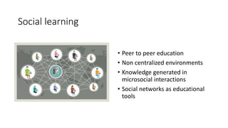 • Peer to peer education
• Non centralized environments
• Knowledge generated in
microsocial interactions
• Social networks as educational
tools
Social learning
 