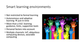 • Not restricted to formal learning
• Autonomous and adaptive
learning  just-in-time
• More than a VLE: learning
guidance, hints, supportive tools
• Personal factors into account
• Multiple channels: IoT, ubiquitous
computing devices, wearable
computing
Smart learning environments
 