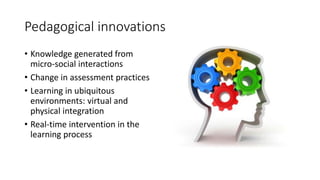Pedagogical innovations
• Knowledge generated from
micro-social interactions
• Change in assessment practices
• Learning in ubiquitous
environments: virtual and
physical integration
• Real-time intervention in the
learning process
 