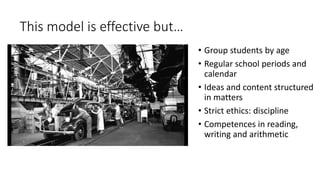 This model is effective but…
• Group students by age
• Regular school periods and
calendar
• Ideas and content structured
in matters
• Strict ethics: discipline
• Competences in reading,
writing and arithmetic
 