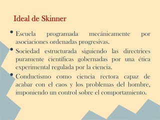 Ideal de Skinner
• Escuela      programada      mecánicamente    por
    asociaciones ordenadas progresivas.
•   Sociedad estructurada siguiendo las directrices
    puramente científicas gobernadas por una ética
    experimental regulada por la ciencia.
•   Conductismo como ciencia rectora capaz de
    acabar con el caos y los problemas del hombre,
    imponiendo un control sobre el comportamiento.
 