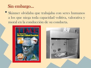 Sin embargo…
• Skinner olvidaba que trabajaba con seres humanos
  a los que niega toda capacidad volitiva, valorativa y
  moral en la conducción de su conducta.
 