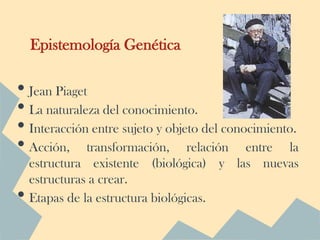 Epistemología Genética

• Jean Piaget
• La naturaleza del conocimiento.
• Interacción entre sujeto y objeto del conocimiento.
• Acción, transformación, relación entre la
    estructura existente (biológica) y las nuevas
    estructuras a crear.
•   Etapas de la estructura biológicas.
 