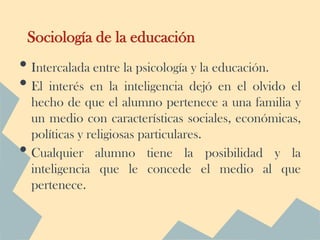 Sociología de la educación
• Intercalada entre la psicología y la educación.
• El interés en la inteligencia dejó en el olvido el
    hecho de que el alumno pertenece a una familia y
    un medio con características sociales, económicas,
    políticas y religiosas particulares.
•   Cualquier alumno tiene la posibilidad y la
    inteligencia que le concede el medio al que
    pertenece.
 