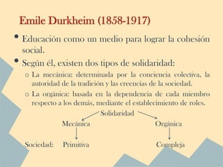 Emile Durkheim (1858-1917)
• Educación como un medio para lograr la cohesión
    social.
•   Según él, existen dos tipos de solidaridad:
     o La mecánica: determinada por la conciencia colectiva, la
       autoridad de la tradición y las creencias de la sociedad.
     o La orgánica: basada en la dependencia de cada miembro
       respecto a los demás, mediante el establecimiento de roles.
                               Solidaridad
                 Mecánica                          Orgánica

     Sociedad:   Primitiva                      Compleja
 