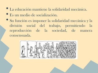 • La educación mantiene la solidaridad mecánica.
• Es un medio de socialización.
• Su función es imponer la solidaridad mecánica y la
  división social del trabajo, permitiendo la
  reproducción de la sociedad, de manera
  consensuada.
 
