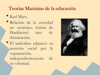 Teorías Marxistas de la educación
• Karl Marx.
• Relación de     la sociedad
    no armónica (visión de
    Durkheim)       sino   de
    dominación.
•   El individuo adquiere su
    posición social por la
    organización,
    independientemente de
    su voluntad.
 