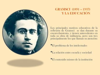 Los principales motivos educativos de la
reflexión de Gramsci se dan durante su
encarcelamiento, y tienen antecedentes en
toda su obra de militancia, pero son tres
principalmente los que llaman su atención:

•El problema de los intelectuales
•La relación entre escuela y sociedad
•El contenido mismo de la institución
 