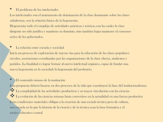•   El problema de los intelectuales
Los intelectuales son el instrumento de dominación de la clase dominante sobre las clases
subalternas, son la relación básica de la hegemonía.
Hegemonía: todo el complejo de actividades prácticas y teóricas con las cuales la clase
dirigente no sólo justifica y mantiene su dominio, sino también logra mantener el consenso
activo de los gobernados.


•   La relación entre escuela y sociedad
Inicia un proceso de exploración de nuevas vías para la educación de las clases populares:
círculos, asociaciones coordinadas por las organizaciones de la clase obrera, sindicatos y
partidos. La finalidad es lograr formar al nuevo intelectual orgánico, capaz de fundar una
nueva hegemonía en la sociedad: la hegemonía del proletario.


•   El contenido mismo de la institución
Esta propuesta deberá basarse en dos procesos de la vida que constituyen la base del institucionalismo:
 La complejidad de las actividades productivas y su mayor vinculación con las ciencias
 La evolución de las ciencias mismas hasta convertirse en la actualidad en una fuerza productiva
Estas condiciones materiales obligan a la creación de una escuela técnica pero de cultura,
una escuela en la que la historia de la ciencia y de la técnica sean la base formativa y el
motivo educativo central
 