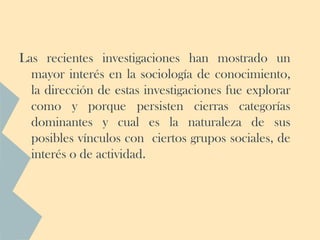 Las recientes investigaciones han mostrado un
  mayor interés en la sociología de conocimiento,
  la dirección de estas investigaciones fue explorar
  como y porque persisten cierras categorías
  dominantes y cual es la naturaleza de sus
  posibles vínculos con ciertos grupos sociales, de
  interés o de actividad.
 