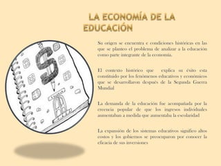 Su origen se encuentra e condiciones históricas en las
que se planteo el problema de analizar a la educación
como parte integrante de la economía.


El contexto histórico que      explica su éxito esta
constituido por los fenómenos educativos y económicos
que se desarrollaron después de la Segunda Guerra
Mundial


La demanda de la educación fue acompañada por la
creencia popular de que los ingresos individuales
aumentaban a medida que aumentaba la escolaridad


La expansión de los sistemas educativos significo altos
costos y los gobiernos se preocuparon por conocer la
eficacia de sus inversiones
 