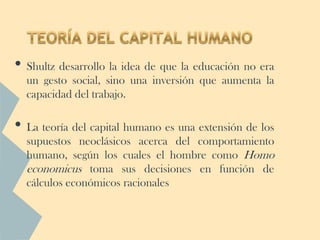 • Shultz desarrollo la idea de que la educación no era
  un gesto social, sino una inversión que aumenta la
  capacidad del trabajo.

• La teoría del capital humano es una extensión de los
  supuestos neoclásicos acerca del comportamiento
  humano, según los cuales el hombre como Homo
  economicus toma sus decisiones en función de
  cálculos económicos racionales
 