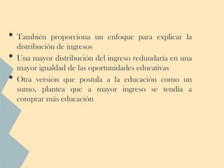 • También      proporciona un enfoque para explicar la
    distribución de ingresos
•   Una mayor distribución del ingreso redundaría en una
    mayor igualdad de las oportunidades educativas
•   Otra versión que postula a la educación como un
    sumo, plantea que a mayor ingreso se tendía a
    comprar más educación
 