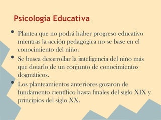 Psicología Educativa
•   Plantea que no podrá haber progreso educativo
    mientras la acción pedagógica no se base en el
    conocimiento del niño.
•   Se busca desarrollar la inteligencia del niño más
    que dotarlo de un conjunto de conocimientos
    dogmáticos.
•   Los planteamientos anteriores gozaron de
    fundamento científico hasta finales del siglo XIX y
    principios del siglo XX.
 