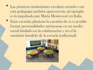 •   Las primeras instituciones escolares acordes con
    esta pedagogía también aparecieron, un ejemplo
    es la impulsada por María Montessori en Italia.
•   Estas escuelas plantean la cuestión de si es posible
    formar personalidades autónomas en un medio
    social fundado en la colaboración y no el la
    sumisión (modelo de la escuela tradicional)
 