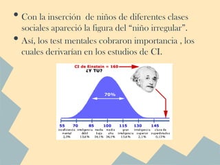 • Con la inserción de niños de diferentes clases
    sociales apareció la figura del “niño irregular”.
•   Así, los test mentales cobraron importancia , los
    cuales derivarían en los estudios de CI.
 
