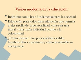 Visión moderna de la educación
• Individuo como base fundamental para la sociedad
• Educación para todos (una educación que permita
    el desarrollo de la personalidad, construir una
    moral y una razón individual acorde a la
    colectividad.
•   ¿Cómo formar: Una personalidad estable;
    hombres libres y creativos; y cómo desarrollar su
    inteligencia?
 