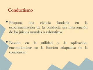Conductismo

• Propone      una    ciencia     fundada en   la
 experimentación de la conducta sin intervención
 de los juicios morales o valorativos.

• Basado   en la utilidad y la aplicación,
 encontrándose en la función adaptativa de la
 conciencia.
 