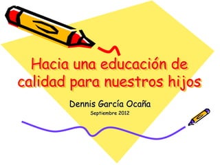 Hacia una educación de
calidad para nuestros hijos
Dennis García Ocaña
Septiembre 2012
 