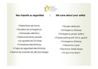 Nos importa su seguridad             /   We care about your safety



        Detectores de humo.                          Smoke detectors
      Escalera de emergencia.                      Emergency Stairway
         Generador eléctrico.                   Emergency power system
       Estacionamiento privado               Private parking with 24 hs. guard.
      con guardia las 24 horas.                    Emergency Stairway
       Cerraduras electrónicas.                      Electronic Locks
   Cajas de seguridad electrónicas.               Electronic Safety Boxes
Alarma de incendio de alta tecnología.              Hi-Tech Fire Alarm.
 