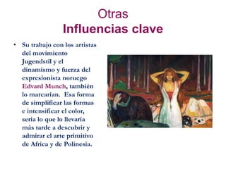 Otras
Influencias clave
• Su trabajo con los artistas
del movimiento
Jugendstil y el
dinamismo y fuerza del
expresionista noruego
Edvard Munch, también
lo marcarían. Esa forma
de simplificar las formas
e intensificar el color,
sería lo que lo llevaría
más tarde a descubrir y
admirar el arte primitivo
de Africa y de Polinesia.
 