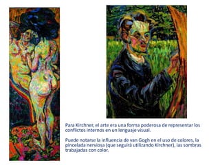 Para Kirchner, el arte era una forma poderosa de representar los
conflictos internos en un lenguaje visual.
Puede notarse la influencia de van Gogh en el uso de colores, la
pincelada nerviosa (que seguirá utilizando Kirchner), las sombras
trabajadas con color.
 