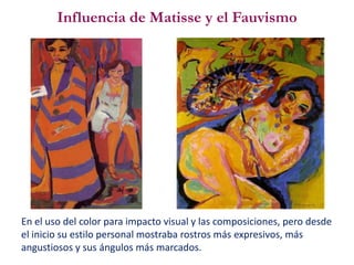 Influencia de Matisse y el Fauvismo
En el uso del color para impacto visual y las composiciones, pero desde
el inicio su estilo personal mostraba rostros más expresivos, más
angustiosos y sus ángulos más marcados.
 