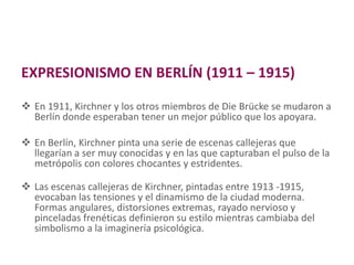 EXPRESIONISMO EN BERLÍN (1911 – 1915)
 En 1911, Kirchner y los otros miembros de Die Brücke se mudaron a
Berlín donde esperaban tener un mejor público que los apoyara.
 En Berlín, Kirchner pinta una serie de escenas callejeras que
llegarían a ser muy conocidas y en las que capturaban el pulso de la
metrópolis con colores chocantes y estridentes.
 Las escenas callejeras de Kirchner, pintadas entre 1913 -1915,
evocaban las tensiones y el dinamismo de la ciudad moderna.
Formas angulares, distorsiones extremas, rayado nervioso y
pinceladas frenéticas definieron su estilo mientras cambiaba del
simbolismo a la imaginería psicológica.
 