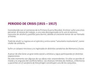 PERIODO DE CRISIS (1915 – 1917)
Coincidiendo con el comienzo de la Primera Guerra Mundial, Kirchner sufre una crisis
personal. Al exceso de trabajo, a una vida desorganizada se le une el excesivo
consumo de alcohol y pastillas para dormir, debido al creciente temor de ser llamado
al frente.
Trató de eludir su ingreso en el ejército y entra como “voluntario involuntario”, como
chofer de artillería.
Sufre un colapso nervioso y es ingresado en distintos sanatorios de Alemania y Suiza.
A pesar de ello tiene un gran éxito social y artístico y sigue participando en distintas
exposiciones.
De este momento son algunas de sus obras más sorprendentes. En ellas se percibe el
miedo y la angustia del conflicto bélico. Los diversos retratos de médicos, enfermeros
y pacientes en el sanatorio de Kreuzlingen constituyen uno de los conjuntos.
 