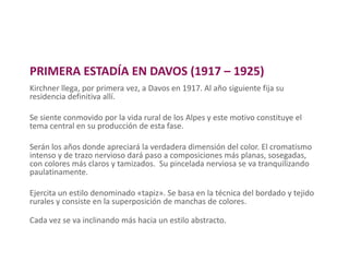 PRIMERA ESTADÍA EN DAVOS (1917 – 1925)
Kirchner llega, por primera vez, a Davos en 1917. Al año siguiente fija su
residencia definitiva allí.
Se siente conmovido por la vida rural de los Alpes y este motivo constituye el
tema central en su producción de esta fase.
Serán los años donde apreciará la verdadera dimensión del color. El cromatismo
intenso y de trazo nervioso dará paso a composiciones más planas, sosegadas,
con colores más claros y tamizados. Su pincelada nerviosa se va tranquilizando
paulatinamente.
Ejercita un estilo denominado «tapiz». Se basa en la técnica del bordado y tejido
rurales y consiste en la superposición de manchas de colores.
Cada vez se va inclinando más hacia un estilo abstracto.
 