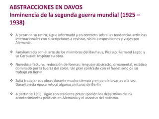 ABSTRACCIONES EN DAVOS
Inminencia de la segunda guerra mundial (1925 –
1938)
 A pesar de su retiro, sigue informado y en contacto sobre las tendencias artísticas
internacionales con suscripciones a revistas, visita a exposiciones y viajes por
Alemania.
 Familiarizado con el arte de los miembros del Bauhaus, Picasso, Fernand Leger, y
Le Corbusier. Inspiran su obra.
 Novedosa factura, reducción de formas: lenguaje abstracto, ornamental, estático
dominado por la fuerza del color. Un gran contraste con el frenetismo de su
trabajo en Berlín
 Solía trabajar sus obras durante mucho tiempo y en paralelo varias a la vez.
Durante esta época retocó algunas pinturas de Berlín
 A partir de 1933, sigue con creciente preocupación los desarrollos de los
acontecimientos políticos en Alemania y el ascenso del nazismo.
 