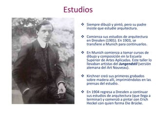 Estudios
 Siempre dibujó y pintó, pero su padre
insiste que estudie arquitectura.
 Comienza sus estudios de arquitectura
en Dresden (1901). En 1903, se
transfiere a Munich para continuarlos.
 En Munich comienza a tomar cursos de
dibujo y composición en la Escuela
Superior de Artes Aplicadas. Este taller lo
llevaban artistas del Jungendstil (versión
alemana del Art Nouveau).
 Kirchner creó sus primeros grabados
sobre madera allí, imprimiéndolos en las
prensas del estudio.
 En 1904 regresa a Dresden a continuar
sus estudios de arquitectura (que llega a
terminar) y comenzó a pintar con Erich
Heckel con quien forma Die Brücke.
 