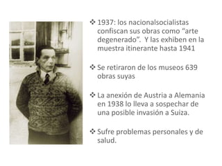 1937: los nacionalsocialistas
confiscan sus obras como “arte
degenerado”. Y las exhiben en la
muestra itinerante hasta 1941
Se retiraron de los museos 639
obras suyas
La anexión de Austria a Alemania
en 1938 lo lleva a sospechar de
una posible invasión a Suiza.
Sufre problemas personales y de
salud.
 