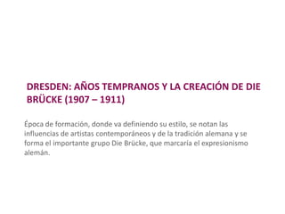 DRESDEN: AÑOS TEMPRANOS Y LA CREACIÓN DE DIE
BRÜCKE (1907 – 1911)
Época de formación, donde va definiendo su estilo, se notan las
influencias de artistas contemporáneos y de la tradición alemana y se
forma el importante grupo Die Brücke, que marcaría el expresionismo
alemán.
 
