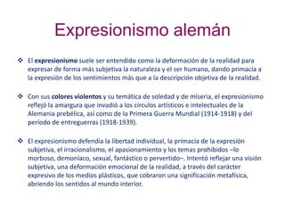 Expresionismo alemán
 El expresionismo suele ser entendido como la deformación de la realidad para
expresar de forma más subjetiva la naturaleza y el ser humano, dando primacía a
la expresión de los sentimientos más que a la descripción objetiva de la realidad.
 Con sus colores violentos y su temática de soledad y de miseria, el expresionismo
reflejó la amargura que invadió a los círculos artísticos e intelectuales de la
Alemania prebélica, así como de la Primera Guerra Mundial (1914-1918) y del
período de entreguerras (1918-1939).
 El expresionismo defendía la libertad individual, la primacía de la expresión
subjetiva, el irracionalismo, el apasionamiento y los temas prohibidos –lo
morboso, demoníaco, sexual, fantástico o pervertido–. Intentó reflejar una visión
subjetiva, una deformación emocional de la realidad, a través del carácter
expresivo de los medios plásticos, que cobraron una significación metafísica,
abriendo los sentidos al mundo interior.
 
