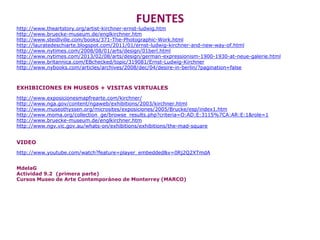 FUENTES
http://www.theartstory.org/artist-kirchner-ernst-ludwig.htm
http://www.bruecke-museum.de/englkirchner.htm
http://www.steidlville.com/books/371-The-Photographic-Work.html
http://lauratedeschiarte.blogspot.com/2011/01/ernst-ludwig-kirchner-and-new-way-of.html
http://www.nytimes.com/2008/08/01/arts/design/01berl.html
http://www.nytimes.com/2013/02/08/arts/design/german-expressionism-1900-1930-at-neue-galerie.html
http://www.britannica.com/EBchecked/topic/319081/Ernst-Ludwig-Kirchner
http://www.nybooks.com/articles/archives/2008/dec/04/desire-in-berlin/?pagination=false
EXHIBICIONES EN MUSEOS + VISITAS VIRTUALES
http://www.exposicionesmapfrearte.com/kirchner/
http://www.nga.gov/content/ngaweb/exhibitions/2003/kirchner.html
http://www.museothyssen.org/microsites/exposiciones/2005/Brucke/esp/index1.htm
http://www.moma.org/collection_ge/browse_results.php?criteria=O:AD:E:3115%7CA:AR:E:1&role=1
http://www.bruecke-museum.de/englkirchner.htm
http://www.ngv.vic.gov.au/whats-on/exhibitions/exhibitions/the-mad-square
VIDEO
http://www.youtube.com/watch?feature=player_embedded&v=0Rj2Q2XTmdA
MdelaG
Actividad 9.2 (primera parte)
Cursos Museo de Arte Contemporáneo de Monterrey (MARCO)
 