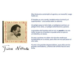 Mas Zaratustra contempló a la gente y se maravilló. Luego
habló así:
El hombre es una cuerda, tendida entre el animal y el
superhombre - una cuerda sobre un abismo.
Un peligro pasar al otro lado, un peligroso caminar, un
peligro mirar atrás, un peligro estremecerse y pararse.
La grandeza del hombre está en ser un puente y no una
meta: lo que en el hombre se puede amar es que es
un tránsito y un ocaso.
Yo amo a quienes no saben vivir de otro modo que
hundiéndose en su ocaso, pues ellos son los que pasan al
otro lado.
Yo amo a los grandes despreciadores, pues ellos son los
grandes veneradores, y flechas del anhelo hacia la otra
orilla.
 