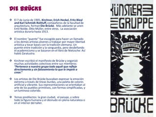 DIE BRÜCKE
 El 7 de Junio de 1905, Kirchner, Erich Heckel, Fritz Bleyl
and Karl Schmidt-Rottluff, compañeros de la facultad de
arquitectura, forman Die Brücke. Más adelante se unen
Emil Nolde, Otto Müller, entre otros. La asociación
artística duraría hasta 1913.
 El nombre “puente” fue escogido para hacer un llamado
a los demás artistas jóvenes a trabajar por mayor libertad
artística y tocar bases con la tradición alemana. Un
puente entre tradición y la vanguardia, pero desdeñando
el academicismo y se basaron en el libro de Nietzsche: Así
habló Zaratustra.
 Kirchner escribió el manifiesto de Brücke y organizó
muchas actividades colectivas entre sus miembros:
“Pertenece a nuestro grupo todo aquél que refleje
directamente y sin falseamiento lo que le impele a
crear.”
 Los artistas de Die Brücke buscaban expresar la emoción
extrema a través de líneas burdas, una paleta de colores
artificial y vibrante. Sus representaciones se orientaban al
arte de los pueblos primitivos, con formas simplificadas, y
un luminoso colorido.
 Temas predilectos: la gran ciudad, el paisaje, y sobre
todo la figura humana y el desnudo en plena naturaleza o
en el interior del taller.
 