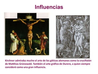 Kirchner admiraba mucho el arte de los góticos alemanes como la crucifixión
de Matthias Grünewald. También el arte gráfico de Durero, a quien siempre
consideró como una gran influencia.
Influencias
 