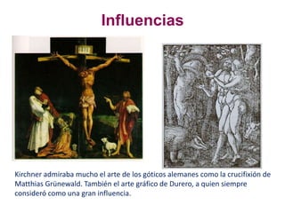 Kirchner admiraba mucho el arte de los góticos alemanes como la crucifixión de
Matthias Grünewald. También el arte gráfico de Durero, a quien siempre
consideró como una gran influencia.
Influencias
 