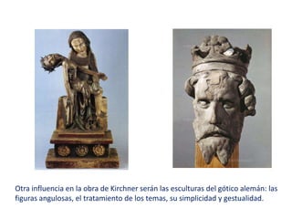 Otra influencia en la obra de Kirchner serán las esculturas del gótico alemán: las
figuras angulosas, el tratamiento de los temas, su simplicidad y gestualidad.
 