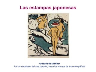 Las estampas japonesas
Grabado de Kirchner
Fue un estudioso: del arte japonés, hasta los museos de arte etnográficos
 