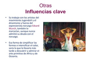 Otras
Influencias clave
• Su trabajo con los artistas del
movimiento Jugendstil y el
dinamismo y fuerza del
expresionista noruego Edvard
Munch, también lo
marcarían, aunque nunca
admitió su deuda con el
noruego.
• Esa forma de simplificar las
formas e intensificar el color,
sería lo que lo llevaría más
tarde a descubrir y admirar el
arte primitivo de Africa y de
Oceanía.
 