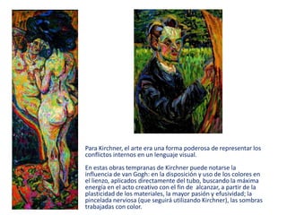 Para Kirchner, el arte era una forma poderosa de representar los
conflictos internos en un lenguaje visual.
En estas obras tempranas de Kirchner puede notarse la
influencia de van Gogh: en la disposición y uso de los colores en
el lienzo, aplicados directamente del tubo, buscando la máxima
energía en el acto creativo con el fin de alcanzar, a partir de la
plasticidad de los materiales, la mayor pasión y efusividad; la
pincelada nerviosa (que seguirá utilizando Kirchner), las sombras
trabajadas con color.
 