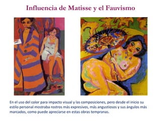 Influencia de Matisse y el Fauvismo
En el uso del color para impacto visual y las composiciones, pero desde el inicio su
estilo personal mostraba rostros más expresivos, más angustiosos y sus ángulos más
marcados, como puede apreciarse en estas obras tempranas.
 