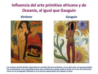 Influencia del arte primitivo africano y de
Oceanía, al igual que Gauguin
Kirchner Gauguin
Los artistas de Die Brücke admiraban la sencillez del arte primitivo, el uso del color, la espontaneidad,
tan contrastante con el grandilocuente arte occidental y puede notarse tanto en el uso de elementos
como en la iconografía utilizada y en la forma esquemática de trabajar la obra.
 