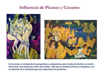 Influencia de Picasso y Cezanne
En los temas, el manejo de las perspectivas y composición, pero la obra de Kirchner es mucho
más fuerte, más expresiva y vital: más erótica. Más que el estudio de formas rompedoras, era
la expresión de la sensación que esas experiencias le producían.
 