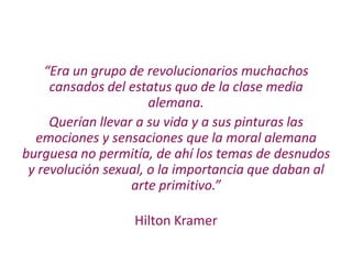 “Era un grupo de revolucionarios muchachos
cansados del estatus quo de la clase media
alemana.
Querían llevar a su vida y a sus pinturas las
emociones y sensaciones que la moral alemana
burguesa no permitía, de ahí los temas de desnudos
y revolución sexual, o la importancia que daban al
arte primitivo.”
Hilton Kramer
 